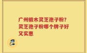 广州椴木灵芝孢子粉？灵芝孢子粉哪个牌子好又实惠