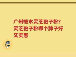 广州椴木灵芝孢子粉？灵芝孢子粉哪个牌子好又实惠