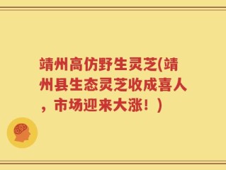 靖州高仿野生灵芝(靖州县生态灵芝收成喜人，市场迎来大涨！)