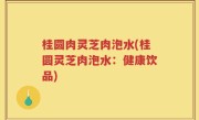 桂圆肉灵芝肉泡水(桂圆灵芝肉泡水：健康饮品)