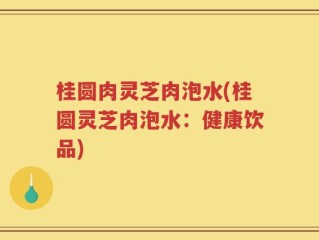 桂圆肉灵芝肉泡水(桂圆灵芝肉泡水：健康饮品)