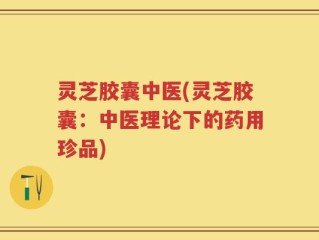 灵芝胶囊中医(灵芝胶囊：中医理论下的药用珍品)
