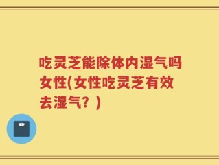 吃灵芝能除体内湿气吗女性(女性吃灵芝有效去湿气？)