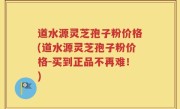 道水源灵芝孢子粉价格(道水源灵芝孢子粉价格-买到正品不再难！)