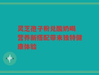 灵芝孢子粉兑酸奶喝 营养新搭配带来独特健康体验