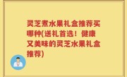 灵芝煮水果礼盒推荐买哪种(送礼首选！健康又美味的灵芝水果礼盒推荐)