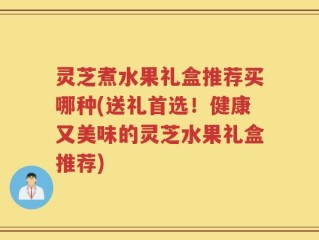 灵芝煮水果礼盒推荐买哪种(送礼首选！健康又美味的灵芝水果礼盒推荐)