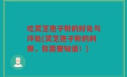 吃灵芝孢子粉的好处与坏处(灵芝孢子粉的利弊，你需要知道！)