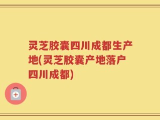 灵芝胶囊四川成都生产地(灵芝胶囊产地落户四川成都)
