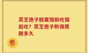 灵芝孢子胶囊饭前吃饭后吃？灵芝孢子粉保质期多久