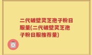 二代破壁灵芝孢子粉日服量(二代破壁灵芝孢子粉日服推荐量)