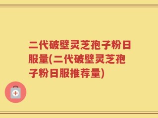 二代破壁灵芝孢子粉日服量(二代破壁灵芝孢子粉日服推荐量)