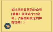 关注岳阳灵芝的公众号(重要！关注这个公众号，了解岳阳灵芝的神奇功效！)