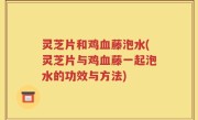 灵芝片和鸡血藤泡水(灵芝片与鸡血藤一起泡水的功效与方法)