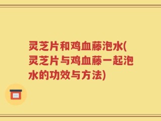 灵芝片和鸡血藤泡水(灵芝片与鸡血藤一起泡水的功效与方法)
