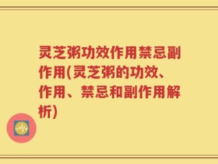 灵芝粥功效作用禁忌副作用(灵芝粥的功效、作用、禁忌和副作用解析)