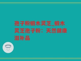 孢子粉椴木灵芝_椴木灵芝孢子粉：天然健康滋补品