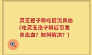 灵芝孢子粉吃后流鼻血(吃灵芝孢子粉后引发鼻出血？如何解决？)