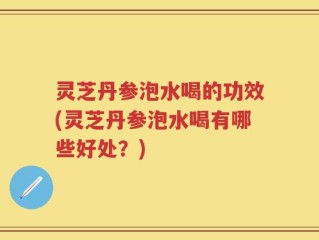 灵芝丹参泡水喝的功效(灵芝丹参泡水喝有哪些好处？)