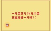 一斤灵芝几个(几个灵芝能凑够一斤吗？)