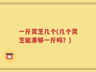 一斤灵芝几个(几个灵芝能凑够一斤吗？)