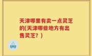 天津哪里有卖一点灵芝的(天津哪些地方有出售灵芝？)