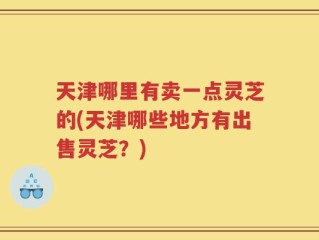 天津哪里有卖一点灵芝的(天津哪些地方有出售灵芝？)