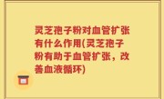 灵芝孢子粉对血管扩张有什么作用(灵芝孢子粉有助于血管扩张，改善血液循环)