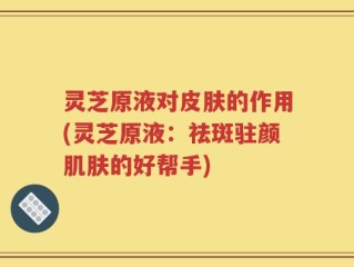 灵芝原液对皮肤的作用(灵芝原液：祛斑驻颜肌肤的好帮手)