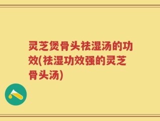 灵芝煲骨头祛湿汤的功效(祛湿功效强的灵芝骨头汤)