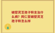 破壁灵芝孢子粉主治什么病？同仁堂破壁灵芝孢子粉怎么样