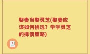 娶妻当娶灵芝(娶妻应该如何挑选？学学灵芝的择偶策略)