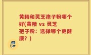 黄精和灵芝孢子粉哪个好(黄精 vs 灵芝孢子粉：选择哪个更健康？)