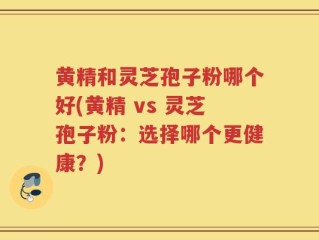 黄精和灵芝孢子粉哪个好(黄精 vs 灵芝孢子粉：选择哪个更健康？)