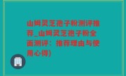 山姆灵芝孢子粉测评推荐_山姆灵芝孢子粉全面测评：推荐理由与使用心得)