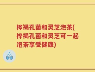 桦褐孔菌和灵芝泡茶(桦褐孔菌和灵芝可一起泡茶享受健康)
