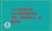 scca灵芝孢子粉_SCCA高品质灵芝孢子粉：提升免疫力，增强健康