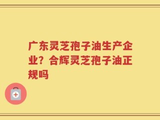广东灵芝孢子油生产企业？合辉灵芝孢子油正规吗