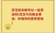 灵芝和石槲可以一起煲汤吗(灵芝与石槲合煮汤：好相伴的营养搭档)