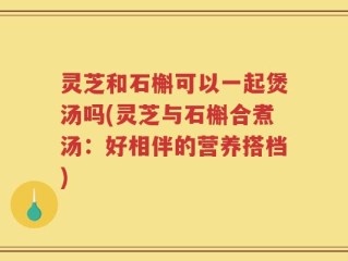 灵芝和石槲可以一起煲汤吗(灵芝与石槲合煮汤：好相伴的营养搭档)