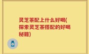 灵芝茶配上什么好喝(探索灵芝茶搭配的好喝秘籍)