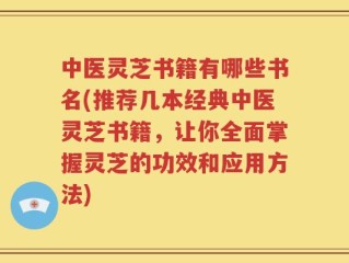 中医灵芝书籍有哪些书名(推荐几本经典中医灵芝书籍，让你全面掌握灵芝的功效和应用方法)