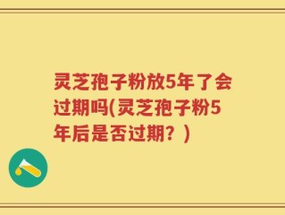 灵芝孢子粉放5年了会过期吗(灵芝孢子粉5年后是否过期？)