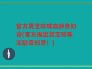 官方灵芝珍珠冻龄贵妇膏(官方推出灵芝珍珠冻龄贵妇膏！)