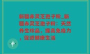 新疆赤灵芝孢子粉_新疆赤灵芝孢子粉：天然养生珍品，提高免疫力，促进健康生活