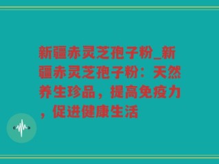 新疆赤灵芝孢子粉_新疆赤灵芝孢子粉：天然养生珍品，提高免疫力，促进健康生活