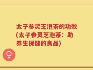 太子参灵芝泡茶的功效(太子参灵芝泡茶：助养生保健的良品)