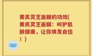 黄芪灵芝面膜的功效(黄芪灵芝面膜：呵护肌肤健康，让你焕发自信！)