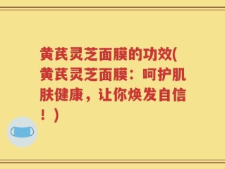 黄芪灵芝面膜的功效(黄芪灵芝面膜：呵护肌肤健康，让你焕发自信！)