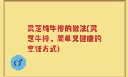 灵芝炖牛排的做法(灵芝牛排，简单又健康的烹饪方式)
